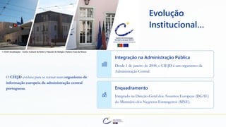 Evolução
Institucional…
O CIEJD evoluiu para se tornar num organismo de
informação europeia da administração central
portuguesa.
Integração na Administração Pública
Desde 1 de janeiro de 2008, o CIEJD é um organismo da
Administração Central.
Enquadramento
Integrado na Direção-Geral dos Assuntos Europeus (DGAE)
do Ministério dos Negócios Estrangeiros (MNE).
© CIEJD (localização) - Centro Cultural de Belém | Palacete do Relógio | Palácio Cova da Moura
 