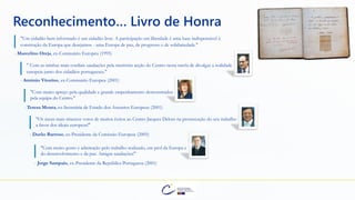 "Um cidadão bem informado é um cidadão livre. A participação em liberdade é uma base indispensável à
construção da Europa que desejamos - uma Europa de paz, de progresso e de solidariedade."
- Marcelino Oreja, ex-Comissário Europeu (1995)
Reconhecimento… Livro de Honra
" Com as minhas mais cordiais saudações pela meritória acção do Centro nesta tarefa de divulgar a realidade
europeia junto dos cidadãos portugueses."
- António Vitorino, ex-Comissário Europeu (2001)
"Com muito apreço pela qualidade e grande empenhamento demonstrados
pela equipa do Centro."
- Teresa Moura, ex-Secretária de Estado dos Assuntos Europeus (2001)
"Os meus mais sinceros votos de muitos êxitos ao Centro Jacques Delors na prossecução do seu trabalho
a favor dos ideais europeus!"
- Durão Barroso, ex-Presidente da Comissão Europeia (2005)
"Com muito gosto e admiração pelo trabalho realizado, em prol da Europa e
do desenvolvimento e da paz. Amigas saudações!"
- Jorge Sampaio, ex-Presidente da República Portuguesa (2001)
 