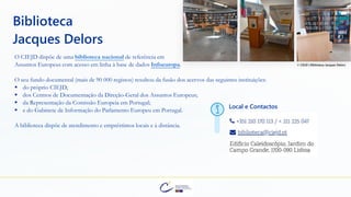 O CIEJD dispõe de uma biblioteca nacional de referência em
Assuntos Europeus com acesso em linha à base de dados Infoeuropa.
Local e Contactos
Biblioteca
Jacques Delors
O seu fundo documental (mais de 90 000 registos) resultou da fusão dos acervos das seguintes instituições:
▪ do próprio CIEJD;
▪ dos Centros de Documentação da Direção-Geral dos Assuntos Europeus;
▪ da Representação da Comissão Europeia em Portugal;
▪ e do Gabinete de Informação do Parlamento Europeu em Portugal.
A biblioteca dispõe de atendimento e empréstimos locais e à distância.
© CIEJD | Biblioteca Jacques Delors
 