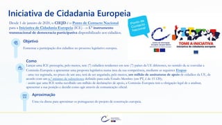 Desde 1 de janeiro de 2020, o CIEJD é o Ponto de Contacto Nacional
para a Iniciativa de Cidadania Europeia (ICE) - o 1.º instrumento
transnacional de democracia participativa disponibilizado aos cidadãos.
Objetivo
Fomentar a participação dos cidadãos no processo legislativo europeu.
Como
Lançar uma ICE pressupõe, pelo menos, sete (7) cidadãos residentes em sete (7) países da UE diferentes, no sentido de se convidar a
Comissão Europeia a apresentar uma proposta legislativa numa área da sua competência, mediante as seguintes Etapas:
Aproximação
Uma via direta para aproximar os portugueses do projeto de construção europeia.
Iniciativa de Cidadania Europeia
- uma vez registada, no prazo de um ano, terá de ser angariado, pelo menos, um milhão de assinaturas de apoio de cidadãos da UE, de
acordo com um n.º mínimo de subscritores definido para cada Estado-Membro (em PT, é de 15 120);
- assim que uma ICE tenha recolhido um milhão de declarações de apoio, a Comissão Europeia tem a obrigação legal de a analisar,
apresentar a sua posição e decidir como agir através de comunicação oficial.
 