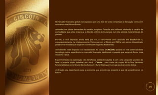 09
Acreditando neste impacto e na necessidade, foi criada a CINCOIN, apoiada no real potencial desta
tecnologia reúne experiência no mercado financeiro tradicional e naquele que surge de forma mais
moderna e atual.
Porém, o real impacto ainda está por vir, e certamente será apoiado em Blockchain e,
consequentemente, na criptoeconomia. Começou com o Bitcoin em 2009 e vem sendo disseminado
pelas novas moedas que surgiram e continuam surgindo desde então.
Experimentados na exploração dos benefícios destas inovações e com uma proposta pioneira de
fazer a própria cripto trabalhar por você, Cincoin uma conta de crypto All-in-One, reunindo
funcionalidades como Crypto Saving Account e Sync Strategy em um app ao alcance dos dedos.
A direção esta desenhando para a economia que encontra-se presente e que irá se sedimentar no
futuro!
O mercado financeiro global nunca passou por uma fase de tanta competição e disrupção como vem
ocorrendo nos últimos 5 anos.
Apoiadas nas claras demandas do usuário, surgiram Fintechs aos milhares, abalando o cenário de
comodidade que antes imperava, e ditando o ritmo de mudanças num dos setores mais rentáveis do
planeta.
 
