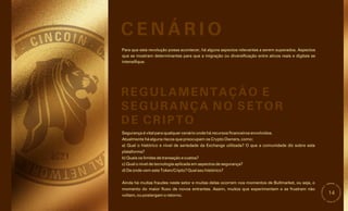 14
Para que esta revolução possa acontecer, há alguns aspectos relevantes a serem superados. Aspectos
que se mostram determinantes para que a migração ou diversificação entre ativos reais e digitais se
intensifique.
Segurança é vital para qualquer cenário onde há recursos financeiros envolvidos.
b) Quais os limites de transação e custos?
d) De onde vem este Token/Cripto? Qual seu histórico?
Atualmente há alguns riscos que preocupam os Crypto Owners, como:
c) Qual o nível de tecnologia aplicada em aspectos de segurança?
Ainda há muitas fraudes neste setor e muitas delas ocorrem nos momentos de Bullmarket, ou seja, o
momento do maior fluxo de novos entrantes. Assim, muitos que experimentam e se frustram não
voltam, ou postergam o retorno.
a) Qual o histórico e nível de seriedade da Exchange utilizada? O que a comunidade diz sobre esta
plataforma?
C E N Á R I O
REGULAMENTAÇÃO E
SEGURANÇA NO SETOR
DE CRIPTO
 