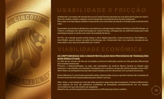 15
Analisando o processo de entrada de novos Crypto Owners percebe-se uma série de fricções em todo o
fluxo do usuário, desde o cadastro na Exchange até o armazenamento do ativo adquirido.
Para cada uma das etapas citadas é importante uma certa dose de estudo e imersão para entendimento
claro.
Superados os primeiros obstáculos, percebemos a peregrinação destes indivíduos entre Exchange, ou
mesmo a utilização de várias Exchanges ao mesmo tempo, perseguindo as melhores taxas para cada
estratégia traçada ou ainda uma maior diversidade de ativos.
Por fim, há a dúvida quanto aonde deixar o ativo digital adquirido, onde armazená-lo, Hot Wallet ou
Cold Wallet, quanto deixar na wallet da Exchange, etc. Certamente não é um caminho simples de ser
executado e por isso procrastinado por muitos.
Além disso, a tecnologia por trás das delas garante a segurança das transações. O sistema Blockchain,
uma espécie de livro ata eletrônico contabiliza as transações armazenando-as em um espaço
comunitário em que não podem ser apagadas.
Dessa forma, as informações ficam acessíveis e verificáveis para todo o público.
E o fato de ser virtual e de não ser vinculada a nenhuma instituição resulta em três grandes diferenciais
das moedas tradicionais:
Outra diferença é o anonimato garantido pelas criptomoedas, já que a grande maioria não necessita do
fornecimento de informações pessoais para utilizar o serviço.
Primeiro, a descentralização, ou seja, não necessitam de nenhum Banco Central ou Estado para
existirem, o que facilita, por exemplo, transações com o exterior, já que não sofrem taxação como o IOF.
Além disso, as oscilações de preço das criptomoedas ocorrem de acordo com a própria economia.
AS CRIPTOMOEDAS SÃO A MAIOR REVOLUÇÃO NOS PROCESSOS DE TRANSAÇÕES
BANCÁRIAS ATUAIS.
U S A B I L I D A D E X F R I C Ç Ã O
VIABILIDADE ECONÔMICA
 