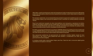 18
Essa forma tradicional necessita de vários intermediários como banqueiros, operadores de câmbio,
auditores, advogados e plataformas de crowdfunding, que tornam esse processo complicado e custoso.
Eles representam plataformas de gerenciamento de conteúdo e direitos digitais, fundos de risco
distribuídos e até mesmo novas plataformas para facilitar o investimento em ICOs que é o
gerenciamento de ativos digitais.
A mudança trazida pelas criptomoedas chegou para ficar. Cada dia mais a economia digital ganha
importância e inovações no mercado.
Em 2016, as empresas de blockchain arrecadaram US$ 400 milhões de investidores de risco tradicionais
e quase US$ 200 milhões por meio de ICOs, abreviatura de Initial Coin Offering (Oferta inicial da moeda),
que nada mais são do que novas criptomoedas mascaradas de empresas.
Com a tecnologia Blockchain esta estrutura é alterada, permitindo que empresas de qualquer porte,
inclusive startups levantem dinheiro nas plataformas de blockchain.
Por exemplo, atualmente, novos empreendimentos precisam do apoio de investidores-anjo no início de
seus serviços, depois, vão à procura de capitais de risco e culminam em ofertas públicas na bolsa de
valores.
Além disso, a partir da redução dos custos de transações em todos os setores da economia o Blockchain
pode tornar redundante a atual forma de armazenamento de dados, a partir desse sistema integrado de
colaboradores.
 