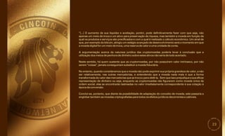 23
“[...] O aumento de sua liquidez e aceitação, porém, pode definitivamente fazer com que seja, não
apenas um meio de troca e um ativo para preservação de riqueza, mas também a moeda em função da
qual os produtos e serviços são precificados e com a qual é realizado o cálculo econômico. Um sinal de
que, por exemplo do bitcoin, atingiu um estágio avançado de desenvolvimento será o momento em que
a moeda digital for um meio de troca, uma reserva de valor e uma unidade de conta.
No entanto, quando consideramos que a moeda não pode exprimir sua própria grandeza de valor, a não
ser relativamente, nas outras mercadorias, e entendendo que a moeda nada mais é que a forma
transformada do valor das mercadorias que se trocou para obtê-la. Sem que isso prejudique a sua eficaz
representação de dinheiro ou seja, enquanto as cryptomoedas não figurarem como moeda única da
ordem social, elas se encontrarão lastreadas no valor imediatamente correspondente à sua cotação à
época da conversão.
A argumentação acerca da natureza jurídica das cryptomoedas poderia levar à conclusão que a
utilização dos meios de penhora de dinheiro sobre estes ativos não seria de todo acertado.
Conclui-se, portanto, que diante da possibilidade de adaptação do conceito de moeda, este passaria a
englobar também as moedas criptografadas para todos os efeitos jurídicos decorrentes e cabíveis.
Neste sentido, há quem sustente que as cryptomoedas, por não possuírem valor intrínseco, por não
serem “coisas”, jamais conseguiriam substituir a moeda fiduciária.
 