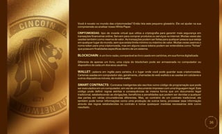 36
SMART CONTRACTS: Contratos inteligentes são escritos como código de programação que pode
ser executados em um computador, em vez de um documento impresso com uma linguagem legal. Este
código pode definir regras estritas e consequências da mesma forma que um documento legal
tradicional, estabelecendo as obrigações, benefícios e penalidades que podem ser devidas a qualquer
das partes em várias circunstâncias diferentes. Mas, ao contrário de um contrato tradicional, ele
também pode tomar informações como uma produção de outros bens, processar essa informação
através das regras estabelecidas no contrato e tomar quaisquer medidas necessárias dele como
resultado.
Diferente de apenas um livro, uma cópia do blockchain pode ser armazenada no computador ou
dispositivo de cada um dos seus usuários.
WALLET: palavra em inglês para carteira, é o lugar onde você pode guardar suas criptomoedas.
Carteiras usadas em computador são, geralmente, chamadas de web wallets e as usadas em celulares e
outros dispositivos móveis, de mobile wallet.
Você é novato no mundo das criptomoedas? Então leia este pequeno glossário. Ele vai ajudar na sua
compreensão ao analisar nosso White Paper.
CRIPTOMOEDAS: tipo de moeda virtual que utiliza a criptografia para garantir mais segurança em
transações financeiras online. Servem para comprar produtos ou serviços na internet. Muitas vezes são
usadas também como reserva de valor. As transações podem ser feitas para qualquer pessoa que esteja
em qualquer lugar do mundo, sem que exista limite mínimo ou máximo de valor. Muitas vezes usamos o
nome token para uma criptomoeda, mas em alguns casos tokens podem ser entendidos como “fichas”
que possuem finalidades específicas dentro de um sistema.
BLOCKCHAIN:é um livro-razão, comparável ao livro usado em cartórios, em sua forma digitalizada.
 