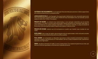 37
GATEWAY DE PAGAMENTO: é uma aplicação financeira feita para autorizar e realizar pagamentos
em comércios eletrônicos e no ambiente online.
SEED: da palavra semente em inglês, é como a senha-chave. É um password geral de sua conta, que
deve ser muito bem guardada e nunca deve ser mostrada a terceiros.
FULL NODE: um computador ou dispositivo que possui a cópia completa da blockchain. Quando o
dispositivo acessa a rede através de um intermediário, sem ter a cópia completa da rede, chamamos o
dispositivo de “light client".
PROOF-OF-STAKE: sistema que dá recompensa ao usuário que mantém suas moedas em sua
wallet.
EXPLORER: site ou lugar de registro das transações entre as criptomoedas, onde você pode consultar
o histórico de envios e recebimentos de forma online e pública.
LINGUAGEM SCALA: uma linguagem de programação relativamente nova, que pode operar junto
com outra linguagem popular chamada Java. A Scala tem boa notoriedade como, por exemplo, por ser
usada em sites como Twitter e Foursquare.
PROOF-OF-WORK: no ambiente das criptomoedas, é uma operação matemática que só permite
certo acesso a um dado ou serviço após solucionada. Quando pensamos na mineração neste estilo, é
como se tivéssemos um quebra cabeças matemático, e a cada bloco resolvido, ou peça encaixada de
forma certa, uma recompensa é dada à máquina que realizou o cálculo correto.
 