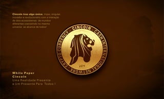 Cincoin traz algo único, impar, singular,
inovador e revolucionário com a interação
de dois ecossistemas de mundos
diferentes coexistindo no mesmo
universo ao alcance de todos!
W h i t e Pa p e r
C i n c o i n
Uma Realidade Presente
e Um Presente Para Todos !
 