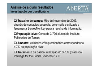 Análise de alguns resultados
Investigação por questionário

      Trabalho de campo: Mês de Novembro de 2009,
  através de contactos pessoais, de e-mails e utilizado a
  ferramenta SurveyMonkey para a recolha da informação;
    População-alvo:
    População-alvo: Cerca de 3 700 alunos do Instituto
  Politécnico de Tomar;
                 Tomar;
     Amostra:
     Amostra: validados 250 questionários correspondendo
  a 7% da população-alvo;
    Tratamento de dados: utilização do SPSS (Statistical
  Package for the Social Sciences) 17.0.
 