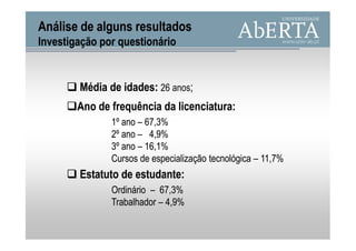 Análise de alguns resultados
Investigação por questionário


        Média de idades: 26 anos;
                 idades:
        Ano de frequência da licenciatura:
                             licenciatura:
               1º ano – 67,3%
               2º ano – 4,9%
               3º ano – 16,1%
               Cursos de especialização tecnológica – 11,7%
        Estatuto de estudante:
                    estudante:
               Ordinário – 67,3%
               Trabalhador – 4,9%
 