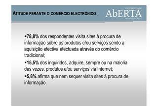 ATITUDE PERANTE O COMÉRCIO ELECTRÓNICO



       78,8% dos respondentes visita sites à procura de
     informação sobre os produtos e/ou serviços sendo a
     aquisição efectiva efectuada através do comércio
     tradicional;
       15,5% dos inquiridos, adquire, sempre ou na maioria
     das vezes, produtos e/ou serviços via Internet;
       5,8% afirma que nem sequer visita sites à procura de
     informação.
 