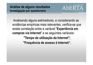 Análise de alguns resultados
Investigação por questionário


 Analisando alguns estimadores, e considerando as
 evidências empíricas mais relevantes, verifica-se que
 existe correlação entre a variável "Experiência em
 compras via Internet" e as seguintes variáveis:
          "Tempo de utilização da Internet";
          "Frequência de acesso à Internet“.
 