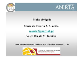 Muito obrigada

            Maria do Rosário A. Almeida
                  rosario2@univ-ab.pt
               Vasco Renato M. G. Silva

Teve o apoio financeiro da Fundação para a Ciência e Tecnologia (FCT)
 
