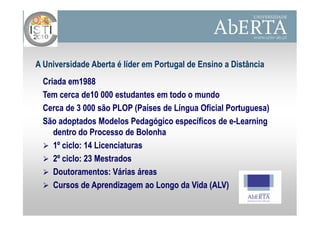 A Universidade Aberta é líder em Portugal de Ensino a Distância
  Criada em1988
  Tem cerca de10 000 estudantes em todo o mundo
  Cerca de 3 000 são PLOP (Países de Língua Oficial Portuguesa)
  São adoptados Modelos Pedagógico específicos de e-Learning
                                                     e-
     dentro do Processo de Bolonha
     1º ciclo: 14 Licenciaturas
     2º ciclo: 23 Mestrados
     Doutoramentos: Várias áreas
     Cursos de Aprendizagem ao Longo da Vida (ALV)
 