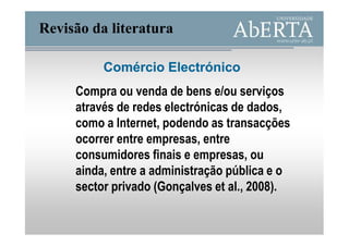 Revisão da literatura

          Comércio Electrónico
     Compra ou venda de bens e/ou serviços
     através de redes electrónicas de dados,
     como a Internet, podendo as transacções
     ocorrer entre empresas, entre
     consumidores finais e empresas, ou
     ainda, entre a administração pública e o
     sector privado (Gonçalves et al., 2008).
 