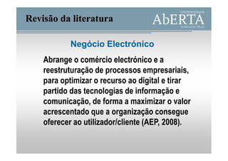 Revisão da literatura

           Negócio Electrónico
    Abrange o comércio electrónico e a
    reestruturação de processos empresariais,
    para optimizar o recurso ao digital e tirar
    partido das tecnologias de informação e
    comunicação, de forma a maximizar o valor
    acrescentado que a organização consegue
    oferecer ao utilizador/cliente (AEP, 2008).
 