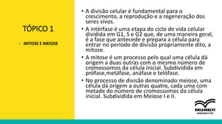TÓPICO 1
• A divisão celular é fundamental para o
crescimento, a reprodução e a regeneração dos
seres vivos.
• A intérfase é uma etapa do ciclo de vida celular
dividida em G1, S e G2 que, de uma maneira geral,
é a fase que antecede e prepara a célula para
entrar no período de divisão propriamente dito, a
mitose.
• A mitose é um processo pelo qual uma célula dá
origem a duas outras com o mesmo número de
cromossomos da célula inicial. Subdividida em
prófase,metáfase, anáfase e telófase.
• No processo de divisão denominado meiose, uma
célula dá origem a outras quatro, cada uma com
metade do número de cromossomos da célula
inicial. Subdividida em Meiose I e II.
» MITOSE E MEIOSE
 