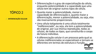 TÓPICO 2
• Diferenciação é o grau de especialização da célula,
enquanto potencialidade é a capacidade que uma
célula tem de originar outros tipos de célula.
• Quanto maior a potencialidade, menor a
capacidade de diferenciação e, quanto maior a
diferenciação, menor a potencialidade, ou seja, elas
são inversamente proporcionais.
• Uma célula totipotente é uma célula totalmente
“indiferenciada”, ou seja, ela tem a potencialidade
de originar, por sua imensa reprodução, todas as
células, de todos os tipos, que constituirão o corpo
do futuro indivíduo.
• A diferenciação celular é um processo pelo qual as
células indiferenciadas se especializam e tornam-se
diferentes em termos de estrutura e função.
» DIFERENCIAÇÃO CELULAR
 