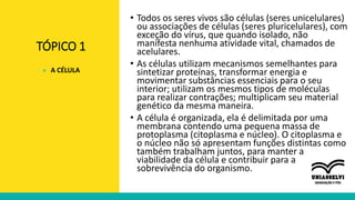 TÓPICO 1
• Todos os seres vivos são células (seres unicelulares)
ou associações de células (seres pluricelulares), com
exceção do vírus, que quando isolado, não
manifesta nenhuma atividade vital, chamados de
acelulares.
• As células utilizam mecanismos semelhantes para
sintetizar proteínas, transformar energia e
movimentar substâncias essenciais para o seu
interior; utilizam os mesmos tipos de moléculas
para realizar contrações; multiplicam seu material
genético da mesma maneira.
• A célula é organizada, ela é delimitada por uma
membrana contendo uma pequena massa de
protoplasma (citoplasma e núcleo). O citoplasma e
o núcleo não só apresentam funções distintas como
também trabalham juntos, para manter a
viabilidade da célula e contribuir para a
sobrevivência do organismo.
» A CÉLULA
 