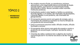 TÓPICO 2
• No modelo mosaico fluido, as membranas celulares
apresentam uma organização básica constituída de dupla
camada lipídica, que forma um revestimento fluido,
delimitando a célula. Nessas camadas estão inseridas
moléculas proteicas.
• Carboidratos podem estar ligados a lipídios ou proteínas.
Quando ligados a um lipídio, são chamados de glicolipídios,
e quando ligados a uma proteína, são chamados de
glicoproteínas.
• O transporte passivo ocorre sem gasto de energia, pois o
movimento da substância acontece na mesma direção de
um gradiente de concentração.
• Entre os processos passivos estão: difusão simples, difusão
facilitada e osmose.
• O transporte ativo ocorre com gasto de energia e contra o
gradiente de concentração. Exemplo: bomba de sódio e
potássio.
• A bomba de sódio e potássio tem o objetivo de manter a
concentração de K+ no interior da célula e de Na+ fora da
célula.
» MEMBRANAS
BIOLÓGICAS
 