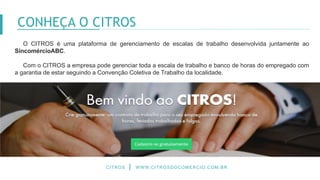 O CITROS é uma plataforma de gerenciamento de escalas de trabalho desenvolvida juntamente ao
SincomércioABC.
Com o CITROS a empresa pode gerenciar toda a escala de trabalho e banco de horas do empregado com
a garantia de estar seguindo a Convenção Coletiva de Trabalho da localidade.
CITROS WWW.CITROSDOCOMERCIO.COM.BR
CONHEÇA O CITROS
 