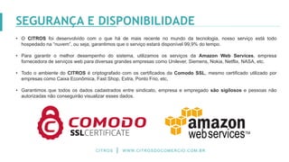 • O CITROS foi desenvolvido com o que há de mais recente no mundo da tecnologia, nosso serviço está todo
hospedado na “nuvem”, ou seja, garantimos que o serviço estará disponível 99,9% do tempo.
• Para garantir o melhor desempenho do sistema, utilizamos os serviços da Amazon Web Services, empresa
fornecedora de serviços web para diversas grandes empresas como Unilever, Siemens, Nokia, Netflix, NASA, etc.
• Todo o ambiente do CITROS é criptografado com os certificados da Comodo SSL, mesmo certificado utilizado por
empresas como Caixa Econômica, Fast Shop, Extra, Ponto Frio, etc,
• Garantimos que todos os dados cadastrados entre sindicato, empresa e empregado são sigilosos e pessoas não
autorizadas não conseguirão visualizar esses dados.
CITROS WWW.CITROSDOCOMERCIO.COM.BR
SEGURANÇA E DISPONIBILIDADE
 