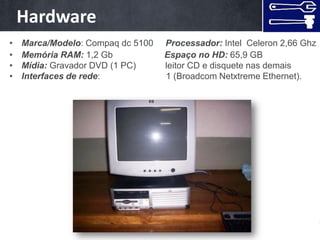 Hardware
•    As máquinas
    Marca/Modelo: Compaq dc 5100   Processador: Intel Celeron 2,66 Ghz
•   Memória RAM: 1,2 Gb            Espaço no HD: 65,9 GB
•   Mídia: Gravador DVD (1 PC)     leitor CD e disquete nas demais
•   Interfaces de rede:            1 (Broadcom Netxtreme Ethernet).
 