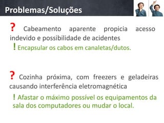 Problemas/Soluções

 ?   Cabeamento aparente propicia             acesso
 indevido e possibilidade de acidentes
  ! Encapsular os cabos em canaletas/dutos.

 ?  Cozinha próxima, com freezers e geladeiras
 causando interferência eletromagnética
  ! Afastar o máximo possível os equipamentos da
  sala dos computadores ou mudar o local.
 