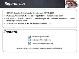 Referências

•   COMER, Douglas E. Interligação de redes com TCP/IP, 2001
•   MORAES, Alexandre F. Redes de computadores - Fundamentos. 2004
•   PRODANOV, Cléber Cristiano.       Metodologia do trabalho científico.   Novo
    Hamburgo: Feevale, 2009.
•   TANENBAUM, Andrew S. Redes de Computadores 1997




Contato
                                 claudiolima@feevale.br
                                 twitter.com/claudiodelima

                                 claudiodelima.wordpress.com

               Apresentação disponível em slideshare.net/claudiodelima
 