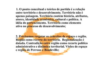 1. O ponto conceitual e teórico de partida é a relação entre território e desenvolvimento. Território não é apenas paisagem. Território contém história, atributos, atores, identidade econômica, cultural e política. A idéia do pertencimento. Território como elemento ativo no processo de desenvolvimento; 2. Precisamos resgatar os conceitos de espaço e região. Região como recorte do território.  Regionalização é datada. Contradição entre região como recorte político administrativo e dinâmica territorial. Visões de espaço e região de Perroux e Boudeville; 