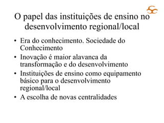 O papel das instituições de ensino no desenvolvimento regional/local Era do conhecimento. Sociedade do Conhecimento Inovação é maior alavanca da transformação e do desenvolvimento Instituições de ensino como equipamento básico para o desenvolvimento regional/local A escolha de novas centralidades 