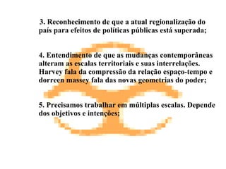 3. Reconhecimento de que a atual regionalização do país para efeitos de políticas públicas está superada; 4.  Entendimento de que as mudanças contemporâneas alteram as escalas territoriais e suas interrelações. Harvey fala da compressão da relação espaço-tempo e dorreen massey fala das novas geometrias do poder; 5. Precisamos trabalhar em múltiplas escalas. Depende dos objetivos e intenções; 