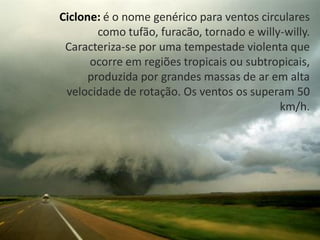 Ciclone: é o nome genérico para ventos circulares
        como tufão, furacão, tornado e willy-willy.
 Caracteriza-se por uma tempestade violenta que
      ocorre em regiões tropicais ou subtropicais,
      produzida por grandes massas de ar em alta
 velocidade de rotação. Os ventos os superam 50
                                            km/h.
 