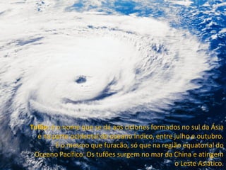 Tufão: é o nome que se dá aos ciclones formados no sul da Ásia
  e na parte ocidental do oceano Índico, entre julho e outubro.
        É o mesmo que furacão, só que na região equatorial do
 Oceano Pacífico. Os tufões surgem no mar da China e atingem
                                               o Leste Asiático.
 