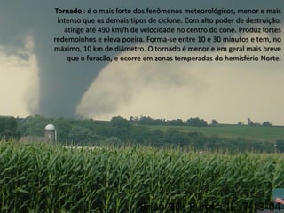 Tornado : é o mais forte dos fenômenos meteorológicos, menor e mais
 intenso que os demais tipos de ciclone. Com alto poder de destruição,
   atinge até 490 km/h de velocidade no centro do cone. Produz fortes
redemoinhos e eleva poeira. Forma-se entre 10 e 30 minutos e tem, no
máximo, 10 km de diâmetro. O tornado é menor e em geral mais breve
    que o furacão, e ocorre em zonas temperadas do hemisfério Norte.
 