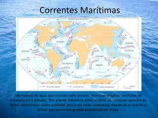 Correntes Marítimas




   São massas de água que circulam pelo oceano. Tem suas próprias condições de
temperatura e pressão. Tem grande influência sobre o clima. As correntes quentes do
Brasil determinam muita umidade, pois a ela estão associadas massas de ar quente e
                úmido que provocam grande quantidade de chuva.
 