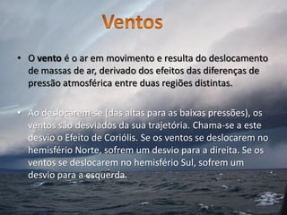 • O vento é o ar em movimento e resulta do deslocamento
  de massas de ar, derivado dos efeitos das diferenças de
  pressão atmosférica entre duas regiões distintas.

• Ao deslocarem-se (das altas para as baixas pressões), os
  ventos são desviados da sua trajetória. Chama-se a este
  desvio o Efeito de Coriólis. Se os ventos se deslocarem no
  hemisfério Norte, sofrem um desvio para a direita. Se os
  ventos se deslocarem no hemisfério Sul, sofrem um
  desvio para a esquerda.
 