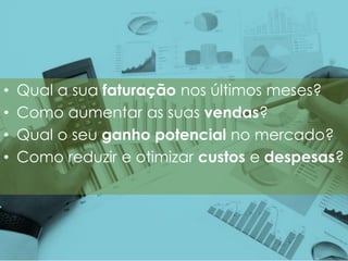 • Qual a sua faturação nos últimos meses?
• Como aumentar as suas vendas?
• Qual o seu ganho potencial no mercado?
• Como reduzir e otimizar custos e despesas?
 
