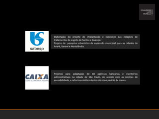 Elaboração do projeto de implantação e executivo das estações de tratamentos de esgoto de Santos e Guarujá. Projeto de  pesquisa urbanística de expansão municipal para as cidades de Avaré, Itararé e Hortolândia.Projetos para adaptação de 60 agencias bancarias e escritórios administrativos na cidade de São Paulo, de acordo com as normas de acessibilidade, e reforma estética dentro do novo padrão da marca.