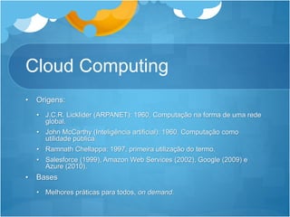 Cloud Computing
• Origens:
• J.C.R. Licklider (ARPANET): 1960, Computação na forma de uma rede
global.
• John McCarthy (Inteligência artificial): 1960, Computação como
utilidade pública.
• Ramnath Chellappa: 1997, primeira utilização do termo.
• Salesforce (1999), Amazon Web Services (2002), Google (2009) e
Azure (2010).
• Bases
• Melhores práticas para todos, on demand.
 