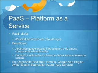PaaS – Platform as a
Service
• PaaS: Build
• iPaaS(MuleSoft)/dPaaS (CloudForge).
• Benefícios:
• Abstração quase total da infraestrutura e de alguns
componentes de aplicação.
• Somente a aplicação e a base de dados sobre controle do
usuário.
• Ex: OpenShift (Red Hat), Heroku, Google App Engine,
AWS (Elastic Beanstalk), Azure (App Service)
 