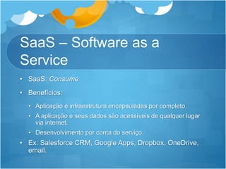SaaS – Software as a
Service
• SaaS: Consume
• Benefícios:
• Aplicação e infraestrutura encapsuladas por completo.
• A aplicação e seus dados são acessíveis de qualquer lugar
via internet.
• Desenvolvimento por conta do serviço.
• Ex: Salesforce CRM, Google Apps, Dropbox, OneDrive,
email.
 