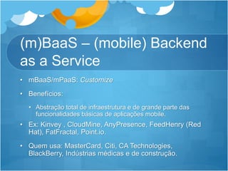 (m)BaaS – (mobile) Backend
as a Service
• mBaaS/mPaaS: Customize
• Benefícios:
• Abstração total de infraestrutura e de grande parte das
funcionalidades básicas de aplicações mobile.
• Ex: Kinvey , CloudMine, AnyPresence, FeedHenry (Red
Hat), FatFractal, Point.io.
• Quem usa: MasterCard, Citi, CA Technologies,
BlackBerry, Indústrias médicas e de construção.
 