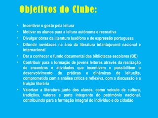 Objetivos do Clube:
• Incentivar o gosto pela leitura
• Motivar os alunos para a leitura autónoma e recreativa
• Divulgar obras da literatura lusófona e de expressão portuguesa
• Difundir novidades na área da literatura infantojuvenil nacional e
internacional
• Dar a conhecer o fundo documental das bibliotecas escolares (BE)
• Contribuir para a formação de jovens leitores através da realização
de encontros e atividades que incentivem e possibilitem o
desenvolvimento de práticas e dinâmicas de leitur@s,
comprometida com a análise crítica e reflexiva, com a discussão e a
fruição literária
• Valorizar a literatura junto dos alunos, como veículo de cultura,
tradições, valores e parte integrante do património nacional,
contribuindo para a formação integral do indivíduo e do cidadão
 