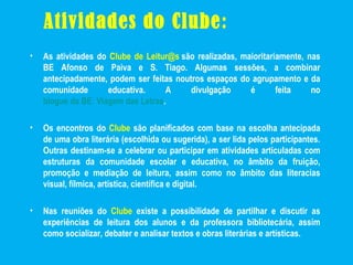 Atividades do Clube:
• As atividades do Clube de Leitur@s são realizadas, maioritariamente, nas
BE Afonso de Paiva e S. Tiago. Algumas sessões, a combinar
antecipadamente, podem ser feitas noutros espaços do agrupamento e da
comunidade educativa. A divulgação é feita no
blogue da BE: Viagem das Letras.
• Os encontros do Clube são planificados com base na escolha antecipada
de uma obra literária (escolhida ou sugerida), a ser lida pelos participantes.
Outras destinam-se a celebrar ou participar em atividades articuladas com
estruturas da comunidade escolar e educativa, no âmbito da fruição,
promoção e mediação de leitura, assim como no âmbito das literacias
visual, fílmica, artística, científica e digital.
• Nas reuniões do Clube existe a possibilidade de partilhar e discutir as
experiências de leitura dos alunos e da professora bibliotecária, assim
como socializar, debater e analisar textos e obras literárias e artísticas.
 