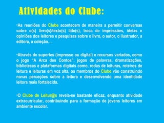 Atividades do Clube:
•As reuniões do Clube acontecem de maneira a permitir conversas
sobre o(s) livro(s)/texto(s) lido(s), troca de impressões, ideias e
opiniões dos leitores e pesquisas sobre o livro, o autor, o ilustrador, a
editora, a coleção…
•Através de suportes (impresso ou digital) e recursos variados, como
o jogo “A Arca dos Contos”, jogos de palavras, dramatizações,
bibliotecas e plataformas digitais como, rodas de leituras, roteiros de
leitura e leituras em voz alta, os membros do Clube vão construindo
novas perceções sobre a leitura e desenvolvendo uma identidade
leitora mais fortalecida.
•O Clube de Leitur@s revela-se bastante eficaz, enquanto atividade
extracurricular, contribuindo para a formação de jovens leitores em
ambiente escolar.
 