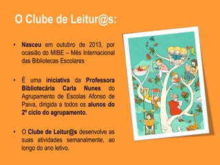O Clube de Leitur@s:
• Nasceu em outubro de 2013, por
ocasião do MIBE – Mês Internacional
das Bibliotecas Escolares
• É uma iniciativa da Professora
Bibliotecária Carla Nunes do
Agrupamento de Escolas Afonso de
Paiva, dirigida a todos os alunos do
2º ciclo do agrupamento.
• O Clube de Leitur@s desenvolve as
suas atividades semanalmente, ao
longo do ano letivo.
 