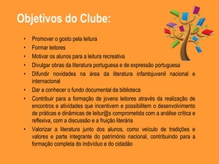 Objetivos do Clube:
• Promover o gosto pela leitura
• Formar leitores
• Motivar os alunos para a leitura recreativa
• Divulgar obras da literatura portuguesa e de expressão portuguesa
• Difundir novidades na área da literatura infantojuvenil nacional e
internacional
• Dar a conhecer o fundo documental da biblioteca
• Contribuir para a formação de jovens leitores através da realização de
encontros e atividades que incentivem e possibilitem o desenvolvimento
de práticas e dinâmicas de leitur@s comprometida com a análise crítica e
reflexiva, com a discussão e a fruição literária
• Valorizar a literatura junto dos alunos, como veículo de tradições e
valores e parte integrante do património nacional, contribuindo para a
formação completa do indivíduo e do cidadão
 