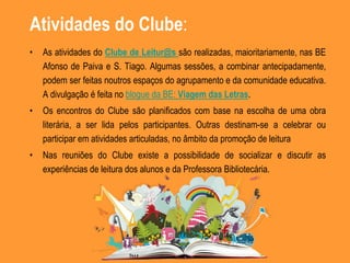 Atividades do Clube:
• As atividades do Clube de Leitur@s são realizadas, maioritariamente, nas BE
Afonso de Paiva e S. Tiago. Algumas sessões, a combinar antecipadamente,
podem ser feitas noutros espaços do agrupamento e da comunidade educativa.
A divulgação é feita no blogue da BE: Viagem das Letras.
• Os encontros do Clube são planificados com base na escolha de uma obra
literária, a ser lida pelos participantes. Outras destinam-se a celebrar ou
participar em atividades articuladas, no âmbito da promoção de leitura
• Nas reuniões do Clube existe a possibilidade de socializar e discutir as
experiências de leitura dos alunos e da Professora Bibliotecária.
 