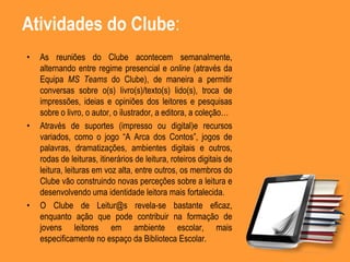 Atividades do Clube:
• As reuniões do Clube acontecem semanalmente,
alternando entre regime presencial e online (através da
Equipa MS Teams do Clube), de maneira a permitir
conversas sobre o(s) livro(s)/texto(s) lido(s), troca de
impressões, ideias e opiniões dos leitores e pesquisas
sobre o livro, o autor, o ilustrador, a editora, a coleção…
• Através de suportes (impresso ou digital)e recursos
variados, como o jogo “A Arca dos Contos”, jogos de
palavras, dramatizações, ambientes digitais e outros,
rodas de leituras, itinerários de leitura, roteiros digitais de
leitura, leituras em voz alta, entre outros, os membros do
Clube vão construindo novas perceções sobre a leitura e
desenvolvendo uma identidade leitora mais fortalecida.
• O Clube de Leitur@s revela-se bastante eficaz,
enquanto ação que pode contribuir na formação de
jovens leitores em ambiente escolar, mais
especificamente no espaço da Biblioteca Escolar.
 